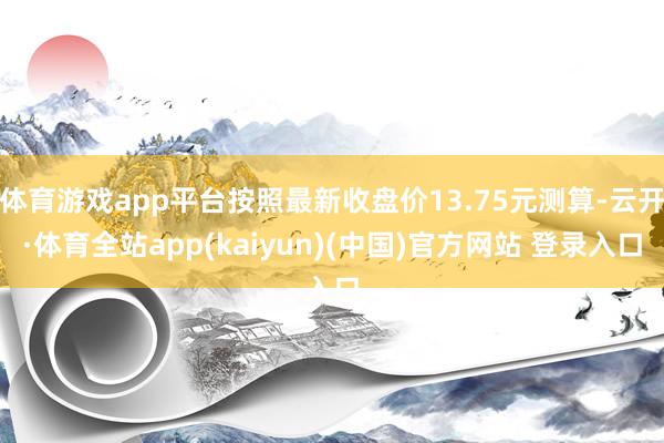 体育游戏app平台按照最新收盘价13.75元测算-云开·体育全站app(kaiyun)(中国)官方网站 登录入口