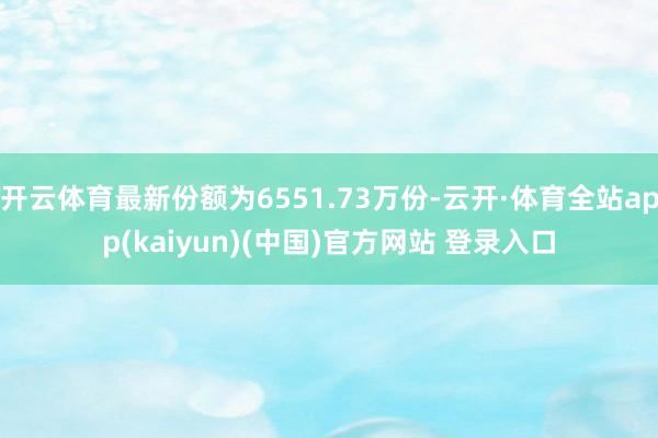 开云体育最新份额为6551.73万份-云开·体育全站app(kaiyun)(中国)官方网站 登录入口