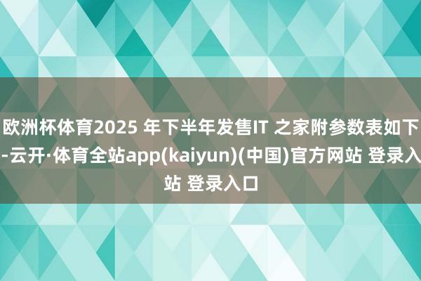 欧洲杯体育2025 年下半年发售IT 之家附参数表如下：-云开·体育全站app(kaiyun)(中国)官方网站 登录入口