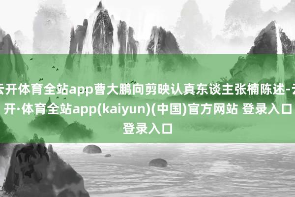 云开体育全站app曹大鹏向剪映认真东谈主张楠陈述-云开·体育全站app(kaiyun)(中国)官方网站 登录入口