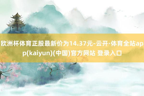 欧洲杯体育正股最新价为14.37元-云开·体育全站app(kaiyun)(中国)官方网站 登录入口